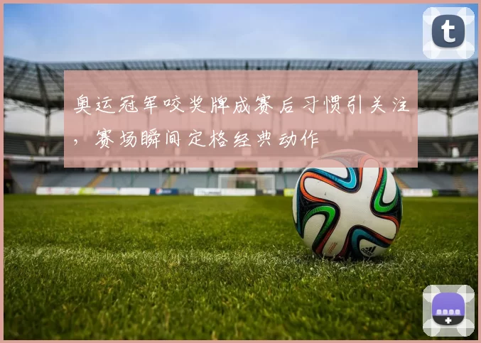 奥运冠军咬奖牌成赛后习惯引关注,赛场瞬间定格经典动作