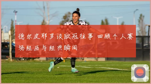 德尔皮耶罗谈欧冠往事 回顾个人赛场经历与经典瞬间