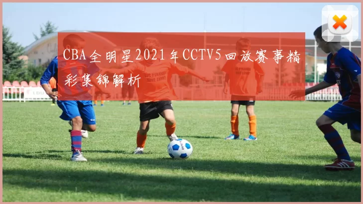 CBA全明星2021年CCTV5回放赛事精彩集锦解析