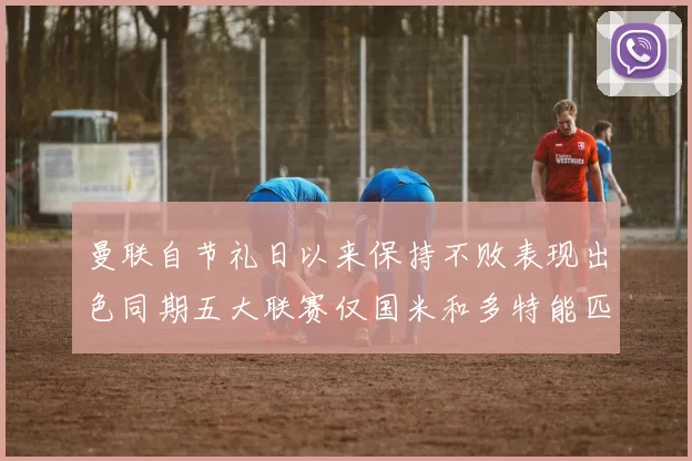 曼联自节礼日以来保持不败表现出色同期五大联赛仅国米和多特能匹敌