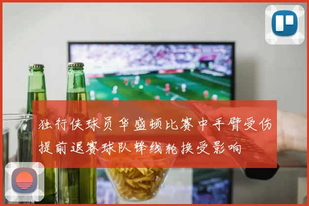 独行侠球员华盛顿比赛中手臂受伤提前退赛球队锋线轮换受影响