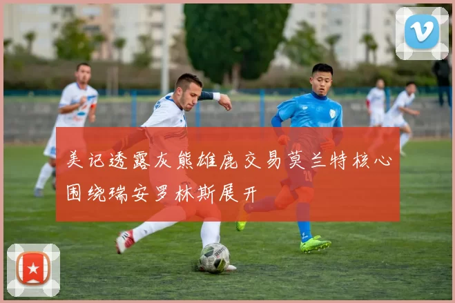 美记透露灰熊雄鹿交易莫兰特核心围绕瑞安罗林斯展开