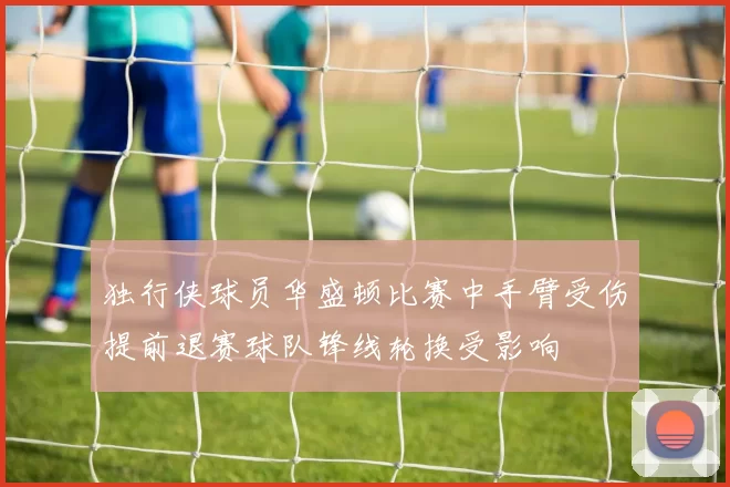 独行侠球员华盛顿比赛中手臂受伤提前退赛球队锋线轮换受影响