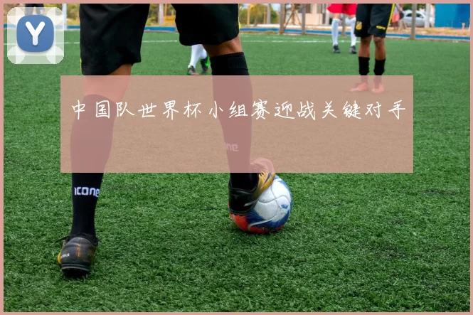 中国队世界杯小组赛迎战关键对手