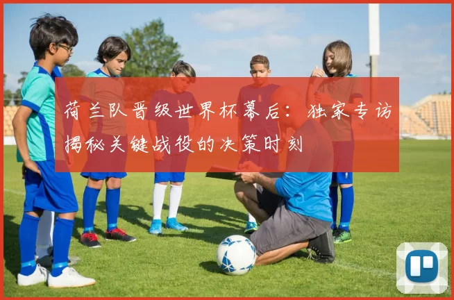 荷兰队晋级世界杯幕后：独家专访揭秘关键战役的决策时刻