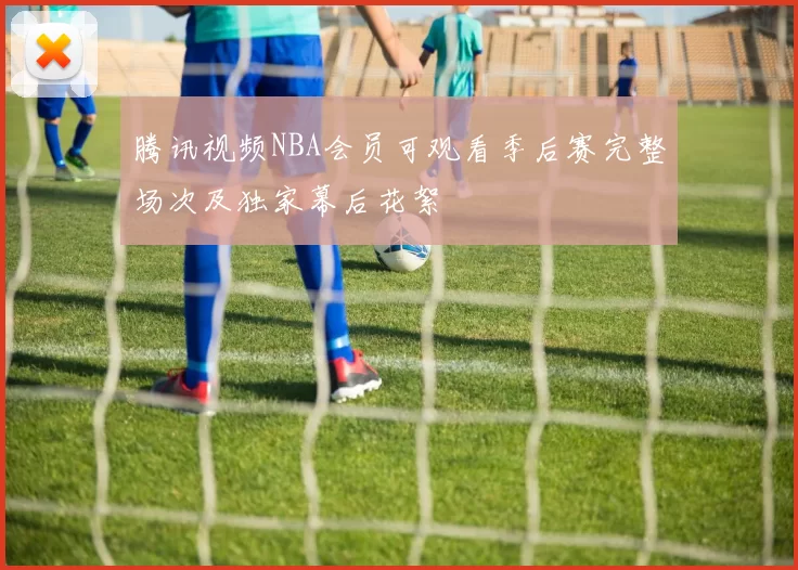 腾讯视频NBA会员可观看季后赛完整场次及独家幕后花絮