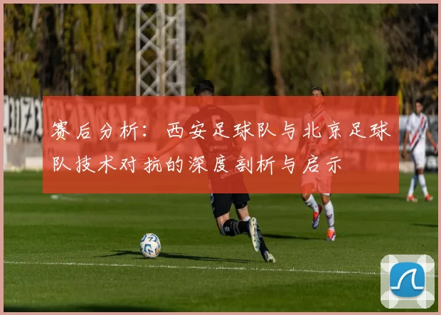 赛后分析：西安足球队与北京足球队技术对抗的深度剖析与启示