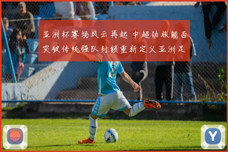 亚洲杯赛场风云再起 中超劲旅能否突破传统强队封锁重新定义亚洲足球格局