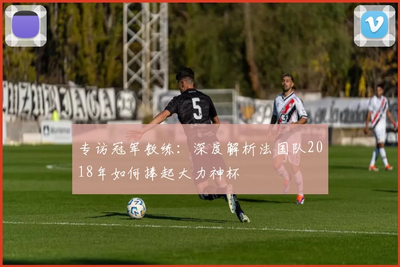 专访冠军教练:深度解析法国队2018年如何捧起大力神杯