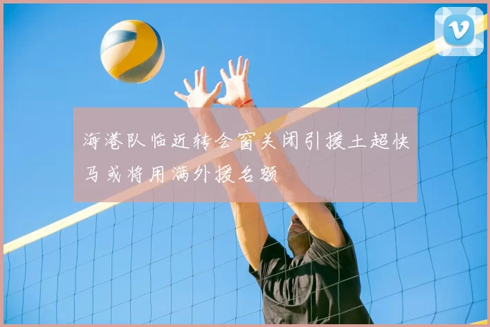 海港队临近转会窗关闭引援土超快马或将用满外援名额
