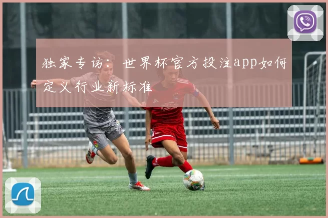 独家专访：世界杯官方投注app如何定义行业新标准
