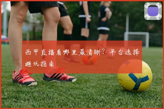 西甲直播看哪里最清晰？平台选择避坑指南