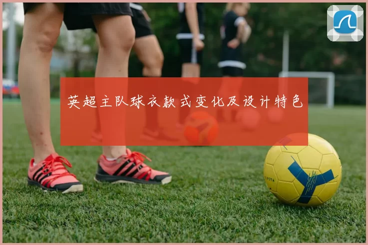 英超主队球衣款式变化及设计特色
