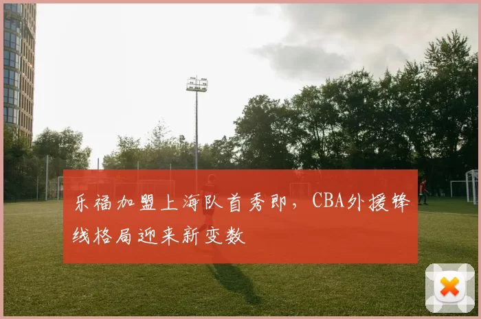 乐福加盟上海队首秀即，CBA外援锋线格局迎来新变数