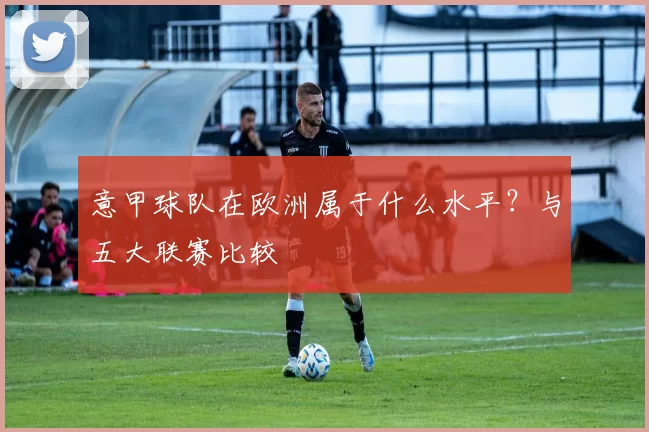 意甲球队在欧洲属于什么水平？与五大联赛比较