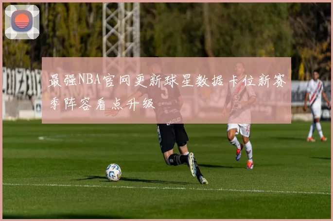 最强NBA官网更新球星数据卡位新赛季阵容看点升级