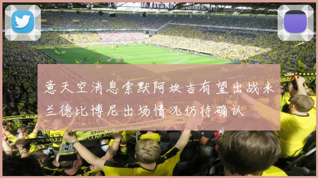 意天空消息索默阿坎吉有望出战米兰德比博尼出场情况仍待确认