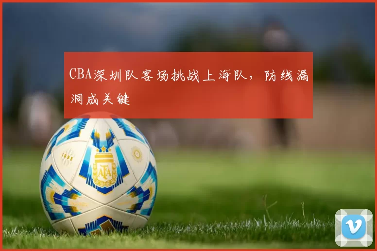 CBA深圳队客场挑战上海队，防线漏洞成关键