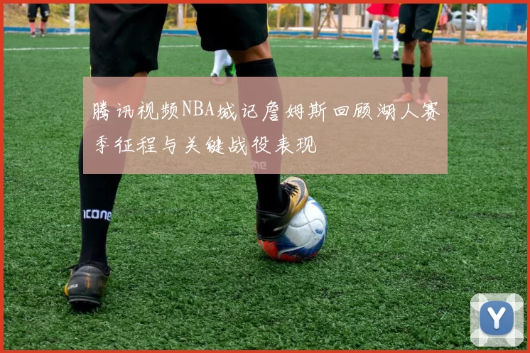 腾讯视频NBA城记詹姆斯回顾湖人赛季征程与关键战役表现