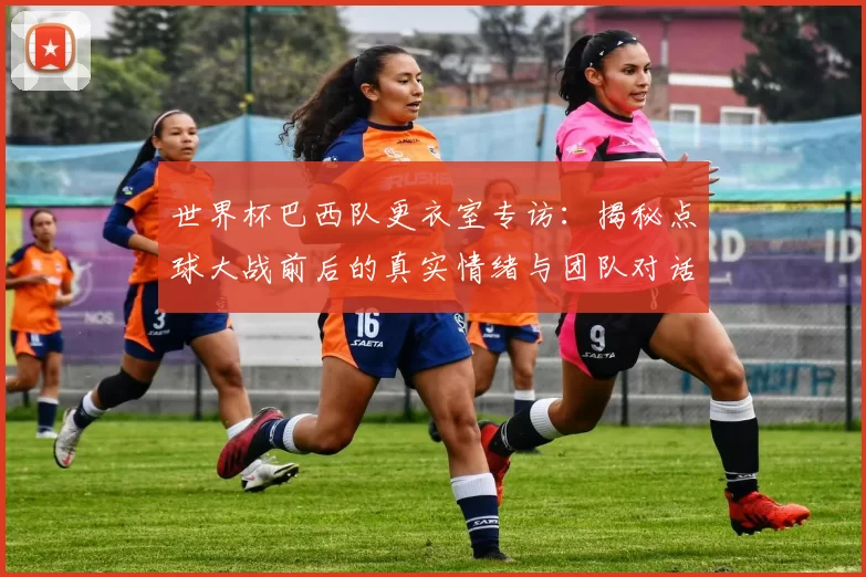 世界杯巴西队更衣室专访：揭秘点球大战前后的真实情绪与团队对话