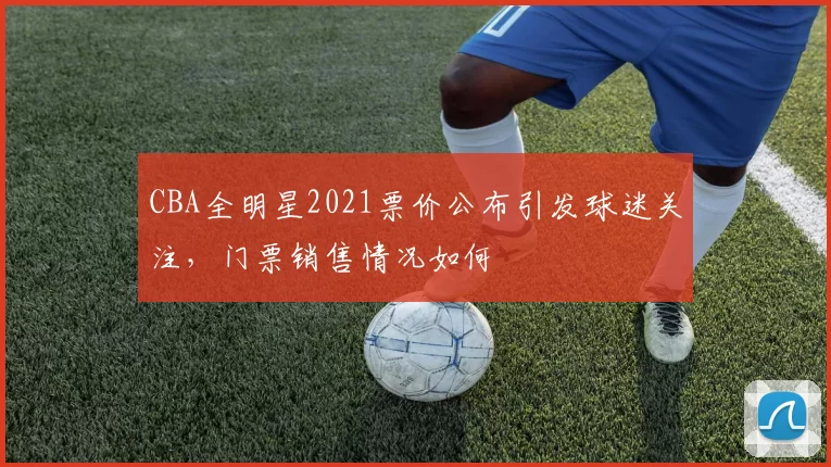 CBA全明星2021票价公布引发球迷关注，门票销售情况如何