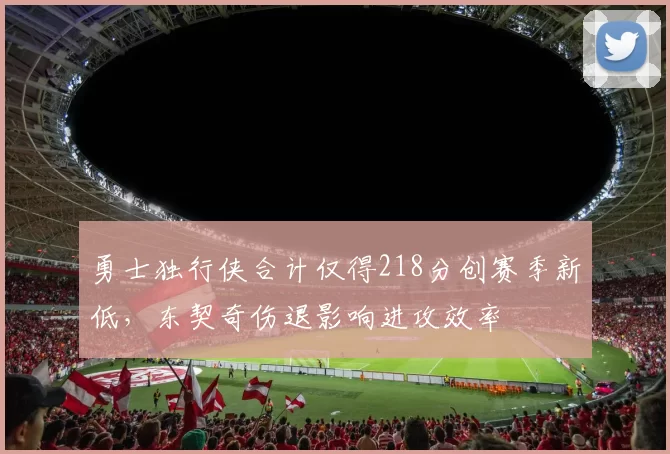 勇士独行侠合计仅得218分创赛季新低，东契奇伤退影响进攻效率