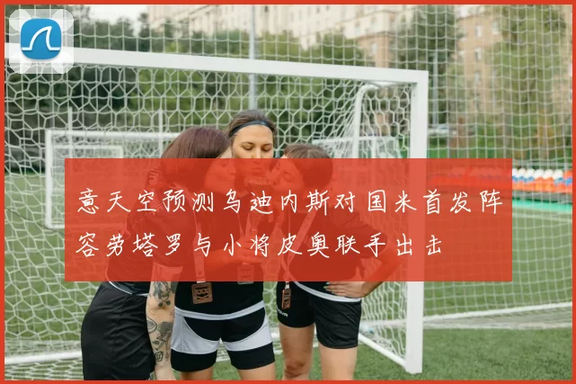 意天空预测乌迪内斯对国米首发阵容劳塔罗与小将皮奥联手出击