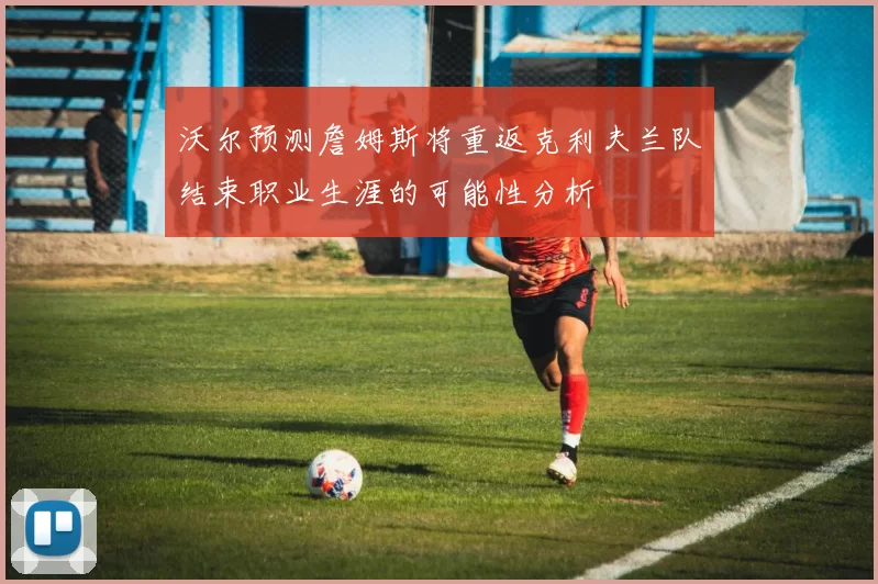 沃尔预测詹姆斯将重返克利夫兰队结束职业生涯的可能性分析