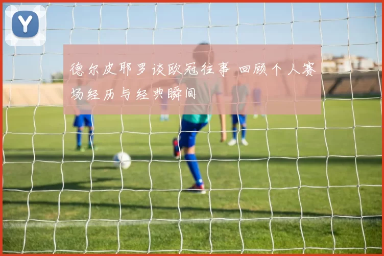 德尔皮耶罗谈欧冠往事 回顾个人赛场经历与经典瞬间
