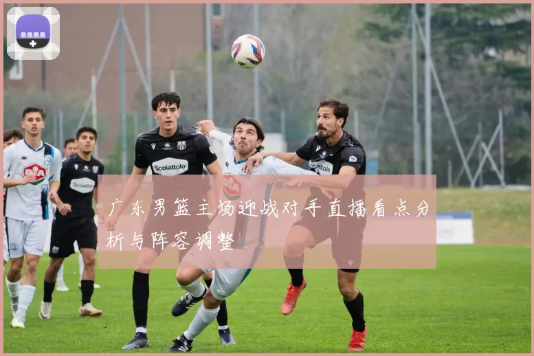 广东男篮主场迎战对手直播看点分析与阵容调整
