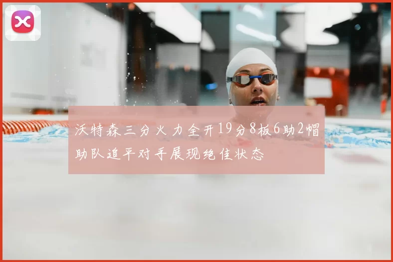沃特森三分火力全开19分8板6助2帽助队追平对手展现绝佳状态