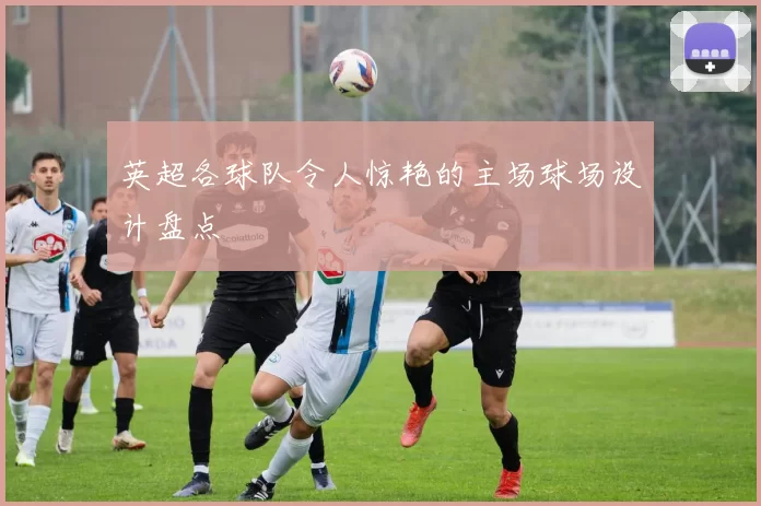 英超各球队令人惊艳的主场球场设计盘点