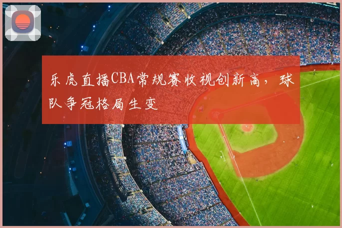 乐虎直播CBA常规赛收视创新高，球队争冠格局生变