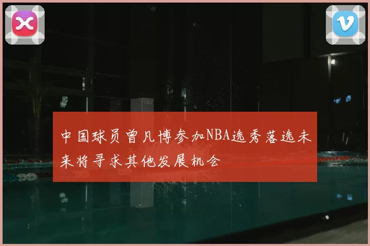 中国球员曾凡博参加NBA选秀落选未来将寻求其他发展机会