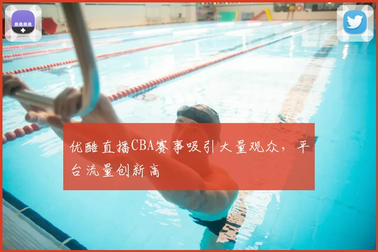 优酷直播CBA赛事吸引大量观众，平台流量创新高