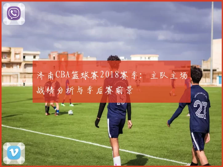 济南CBA篮球赛2018赛季:主队主场战绩分析与季后赛前景