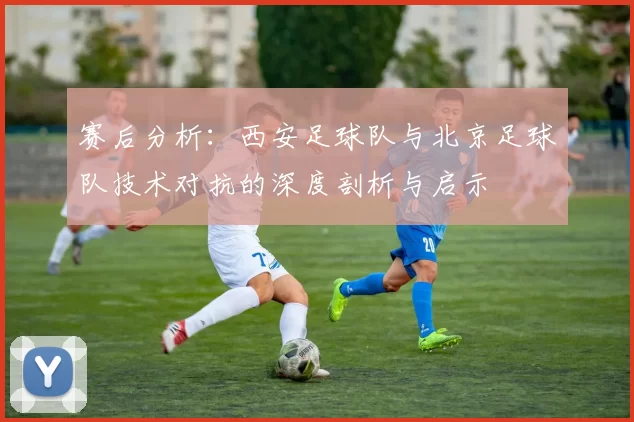 赛后分析：西安足球队与北京足球队技术对抗的深度剖析与启示