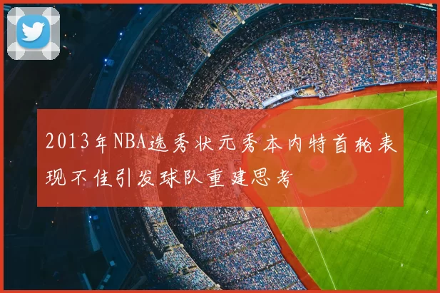2013年NBA选秀状元秀本内特首轮表现不佳引发球队重建思考