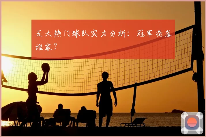 五大热门球队实力分析：冠军花落谁家？