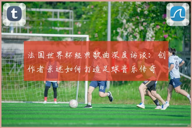 法国世界杯经典歌曲深度访谈：创作者亲述如何打造足球音乐传奇