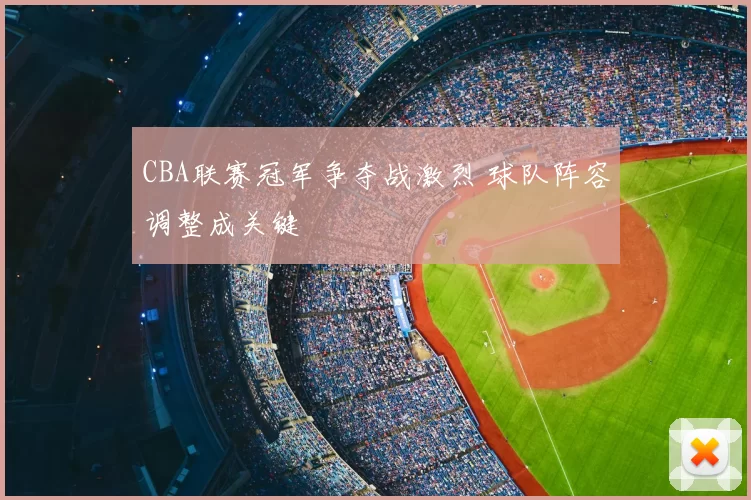 CBA联赛冠军争夺战激烈 球队阵容调整成关键