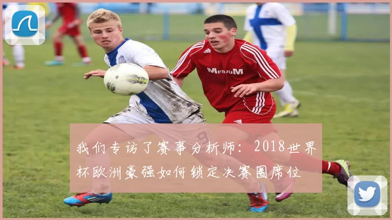 我们专访了赛事分析师：2018世界杯欧洲豪强如何锁定决赛圈席位