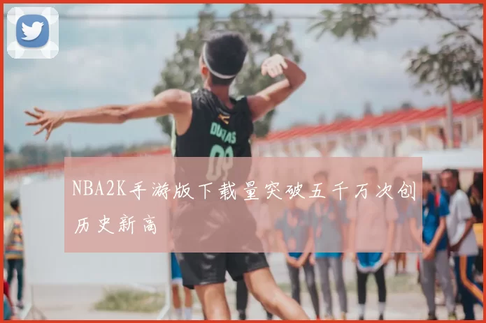 NBA2K手游版下载量突破五千万次创历史新高