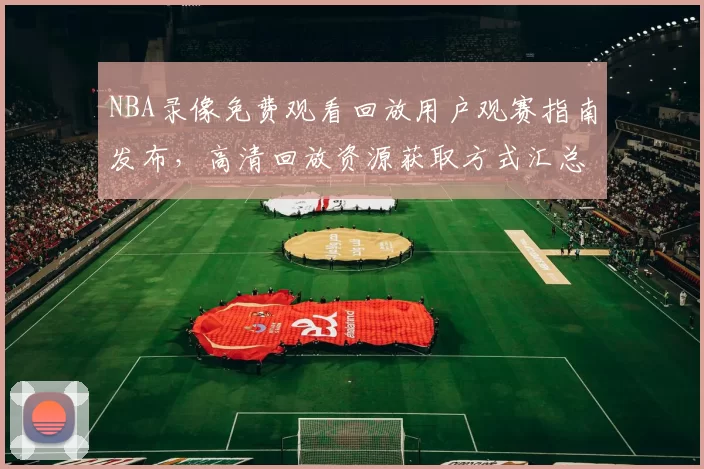 NBA录像免费观看回放用户观赛指南发布，高清回放资源获取方式汇总