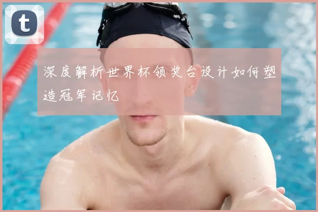 深度解析世界杯领奖台设计如何塑造冠军记忆