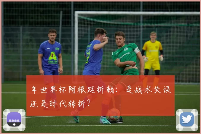 年世界杯阿根廷折戟：是战术失误还是时代转折？