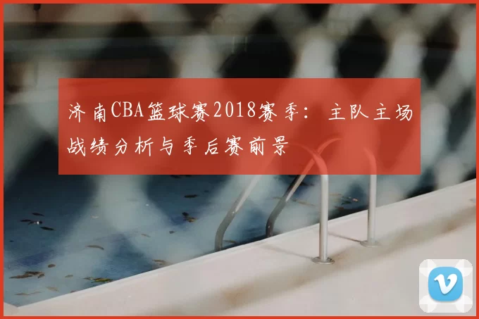 济南CBA篮球赛2018赛季:主队主场战绩分析与季后赛前景