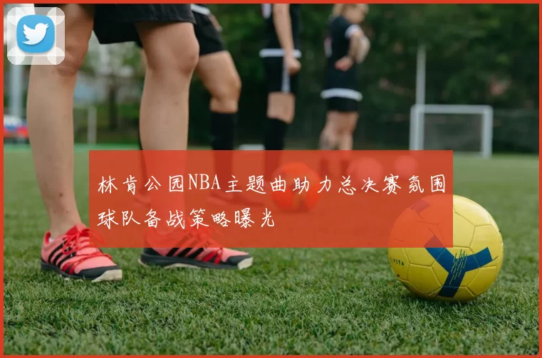 林肯公园NBA主题曲助力总决赛氛围球队备战策略曝光