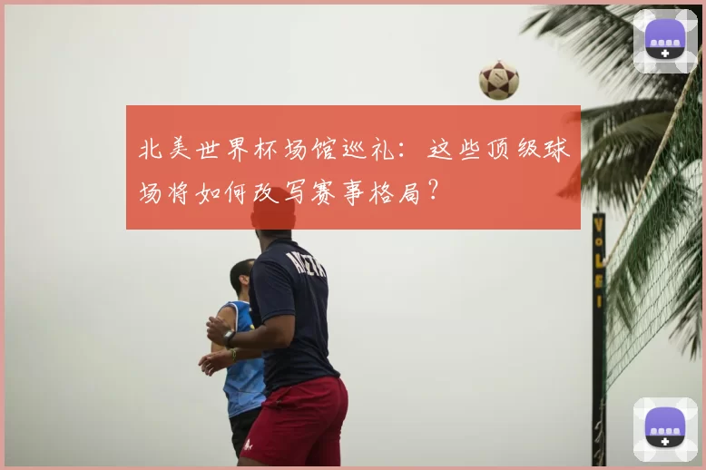 北美世界杯场馆巡礼：这些顶级球场将如何改写赛事格局？