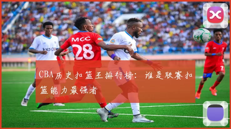 CBA历史扣篮王排行榜：谁是联赛扣篮能力最强者